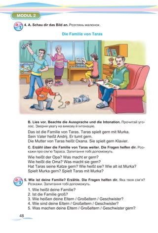 48
MODUL 2
4. A. Schau dir das Bild an. Розглянь малюнок.
Die Familie von Taras
B. Lies vor. Beachte die Aussprache und die Intonation. Прочитай уго-
лос. Зверни увагу на вимову й інтонацію.
Das ist die Familie von Taras. Taras spielt gern mit Murka.
Sein Vater heißt Andrij. Er turnt gern.
Die Mutter von Taras heißt Oxana. Sie spielt gern Klavier.
C. Erzähl über die Familie von Taras weiter. Die Fragen helfen dir. Роз-
кажи про сім’ю Тараса. Запитання тобі допоможуть.
Wie heißt der Opa? Was macht er gern?
Wie heißt die Oma? Was macht sie gern?
Hat Taras seine Katze gern? Wie heißt sie? Wie alt ist Murka?
Spielt Murka gern? Spielt Taras mit Murka?
5. Wie ist deine Familie? Erzähle. Die Fragen helfen dir. Яка твоя сім’я?
Розкажи. Запитання тобі допоможуть.
1. Wie heißt deine Familie?
2. Ist die Familie groß?
3. Wie heißen deine Eltern / Großeltern / Geschwister?
4. Wie sind deine Eltern / Großeltern / Geschwister?
5. Was machen deine Eltern / Großeltern / Geschwister gern?
 
