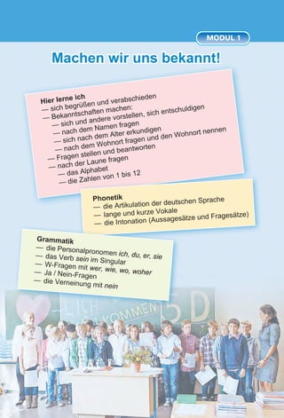 5
Machen wir uns bekannt!
MODUL 1
Hier lerne ich
— sich begrüßen und verabschieden
— Bekanntschaften machen:
— sich und andere vorstellen, sich entschuldigen
— nach dem Namen fragen
— sich nach dem Alter erkundigen
— nach dem Wohnort fragen und den Wohnort nennen
— Fragen stellen und beantworten
— nach der Laune fragen
— das Alphabet
— die Zahlen von 1 bis 12
Phonetik
—	die Artikulation der deutschen Sprache
—	lange und kurze Vokale
—	die Intonation (Aussagesätze und Fragesätze)
Grammatik
—	 die Personalpronomen ich, du, er, sie—	das Verb sein im Singular—	W-Fragen mit wer, wie, wo, woher—	Ja / Nein-Fragen
—	die Verneinung mit nein
 