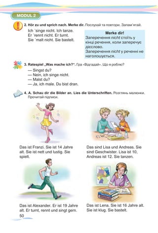 50
MODUL 2
2. Hör zu und sprich nach. Merke dir. Послухай та повтори. Запам’ятай.
Ich ´singe nicht. Ich tanze.
Er ´rennt nicht. Er turnt. 	
Merke dir!
Заперечення nicht стоїть у
кінці речення, коли заперечує
дієслово.
Заперечення nicht у реченні не
наголошується.
Sie ´malt nicht. Sie bastelt.
3. Ratespiel „Was mache ich?“. Гра «Відгадай». Що я роблю?
— Singst du?
— Nein, ich singe nicht.
— Malst du?
— Ja, ich male. Du bist dran.
4. A. Schau dir die Bilder an. Lies die Unterschriften. Розглянь малюнки.
Прочитай підписи.
Das ist Franzi. Sie ist 14 Jahre
alt. Sie ist nett und lustig. Sie
spielt.
Das ist Alexander. Er ist 19 Jahre
alt. Er turnt, rennt und singt gern.
Das sind Lisa und Andreas. Sie
sind Geschwister. Lisa ist 10,
Andreas ist 12. Sie tanzen.
Das ist Lena. Sie ist 16 Jahre alt.
Sie ist klug. Sie bastelt.
 