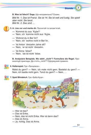 51
Stunde
B. Was ist falsch? Sage. Що неправильно? Скажи.
Bild Nr. 1. Das ist Franzi. Sie ist 14. Sie ist nett und lustig. Sie spielt
aber nicht. Sie tanzt. 		
Bild Nr. 2. Das sind …
5. A. Lies vor und merke dir. Прочитай та запам’ятай.
— ´Kommst du aus ´Kyjiw?
— ´Nein, ich ´komme nicht aus ´Kyjiw.
— ´Wohnst du in Ber´lin?
— ´Nein, ich ´wohne nicht in Ber´lin.
— ´Ist Anton ´dreizehn Jahre alt?
— ´Nein, ´er ist nicht ´dreizehn.
— ´Ist Anna ´böse?
— ´Nein, ´sie ist nicht ´böse.
B. Analysiere Beispiele. Wo steht „nicht“? Formuliere die Regel. Про-
аналізуй приклади. Де стоїть „nicht“? Сформулюй правило.
6. Kettenspiel. Гра «Ланцюжок».
Malst du gern? — Nein, ich male nicht gern. Bastelst du gern? —
Nein, ich bastle nicht gern. Tanzt du gern? — Nein, …
7. Spiel Blindekuh. Гра «Баба Куця».
— Wer ist das?
— Das ist Erika.
— Nein, das ist nicht Erika. Wer ist denn das?
— Das ist Anna.
— Ja, richtig. Das ist Anna.
7
 