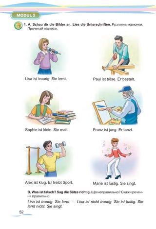 52
MODUL 2
1. A. Schau dir die Bilder an. Lies die Unterschriften. Розглянь малюнки.
Прочитай підписи.
B. Was ist falsch? Sag die Sätze richtig. Що неправильно? Скажи речен-
ня правильно.
Lisa ist traurig. Sie lernt. — Lisa ist nicht traurig. Sie ist lustig. Sie
lernt nicht. Sie singt.
Lisa ist traurig. Sie lernt.
Alex ist klug. Er treibt Sport. Marie ist lustig. Sie singt.
Paul ist böse. Er bastelt.
Franz ist jung. Er tanzt.Sophie ist klein. Sie malt.
 