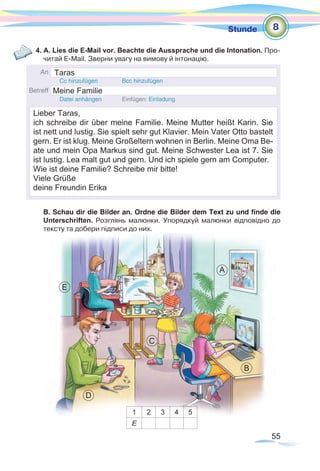 55
Stunde
4. A. Lies die E-Mail vor. Beachte die Aussprache und die Intonation. Про-
читай E-Mail. Зверни увагу на вимову й інтонацію.
B. Schau dir die Bilder an. Ordne die Bilder dem Text zu und finde die
Unterschriften. Розглянь малюнки. Упорядкуй малюнки відповідно до
тексту­та добери підписи до них.
1 2 3 4 5
E
8
A
B
C
D
E
Taras
Meine Familie
Lieber Taras,
ich schreibe dir über meine Familie. Meine Mutter heißt Karin. Sie
ist nett und lustig. Sie spielt sehr gut Klavier. Mein Vater Otto bastelt
gern. Er ist klug. Meine Großeltern wohnen in Berlin. Meine Oma Be-
ate und mein Opa Markus sind gut. Meine Schwester Lea ist 7. Sie
ist lustig. Lea malt gut und gern. Und ich spiele gern am Computer.
Wie ist deine Familie? Schreibe mir bitte!
Viele Grüße
deine Freundin Erika
 