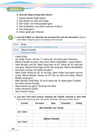 56
MODUL 2
C. Sind die Sätze richtig oder falsch?
1. Erikas Mutter heißt Katrin.
2. Die Mutter ist nett und lustig.
3. Der Vater von Erika bastelt gern.
4. Die Großeltern von Erika wohnen in Bonn.
5. Lea singt gern.
6. Erika spielt gern Klavier.
1. Lies die E-Mail vor. Beachte die Aussprache und die Intonation. Прочи-
тай E-Mail. Зверни увагу на вимову й інтонацію.
2. Lies den Text noch einmal. Ergänze die Tabelle. Schreib in dein Heft.
Прочитай листа ще раз. Заповни таблицю. Запиши у свій зошит.
Familie Vorname Alter Charakter Hobby
Die Familie von Taras
der Vater
…
Meine Familie
der Vater
…
Erika
Liebe Erika,
ich heiße Taras. Ich bin 11 Jahre alt. Ich lerne gern Deutsch.
Meine Familie ist groß. Das sind meine Großeltern, meine Eltern,
mein Bruder und ich. Mein Opa Iwan ist 57 Jahre alt. Er malt gut
und gern. Meine Oma Olga ist 59. Sie singt gut. Meine Großeltern
sind nett und gut. Ich habe sie gern.
Mein Vater Andrij ist 35. Er ist klug. Mein Vater turnt gern und ist
mutig. Meine Mutter Oxana ist 34. Sie ist nett und lustig. Meine
Mutter singt gern.
Mein Bruder heißt Max. Er ist 9 Jahre alt. Er spielt gern Fußball.
Ich liebe meine Familie.
Was machst du gern? Schreib mir bitte!
Viele herzliche Grüße
dein Freund Taras
Meine Familie
 