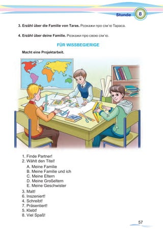 57
Stunde
3. Erzähl über die Familie von Taras. Розкажи про сім’ю Тараса.
4. Erzähl über deine Familie. Розкажи про свою сім’ю.
FÜR WISSBEGIERIGE
Macht eine Projektarbeit.
1. Finde Partner!				
2. Wählt den Titel!
3. Malt!				
6. Inszeniert!
4. Schreibt!			
7. Präsentiert!
5. Klebt! 			
8. Viel Spaß!
A. Meine Familie
B. Meine Familie und ich
C. Meine Eltern
D. Meine Großeltern
E. Meine Geschwister	
8
 