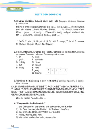 58
MODUL 2
TESTE DEIN DEUTSCH!
1. Ergänze die Sätze. Schreib sie in dein Heft. Доповни речення. Запиши
у свій зошит.
Meine Familie heißt Schmidt. Sie ist … groß. Das … meine Eltern
und ich. Meine … heißt Monika. Sie ist … . … ist hübsch. Mein Vater
Otto … gern. … ist mutig. … Eltern sind lustig und gut. Ich liebe sie.
Ich … Schülerin. Ich spiele gern … und … .
1. heißt; 2. sind; 3. bin; 4. nicht; 5. nett; 6. singe; 7. turnt; 8. meine;
9. Mutter; 10. sie; 11. er; 12. Klavier.
2. Finde Antonyme. Ergänze die Tabelle. Schreib sie in dein Heft. Знайди
антоніми. Заповни таблицю. Запиши у свій зошит.
1. alt		 A. klein
2. groß		 B. schlecht
3. richtig		 C. böse
4. gut		 D. falsch	
5. lustig		 E. nett	
			 F. jung		
			 G. traurig
3. Schreibe die Erzählung in dein Heft richtig. Запиши правильно розпо-
відь у зошит.
DAS/IST/MEINE/FAMILIE/SIEISTGROßDASISTMEINVATERERISTGU
TUNDMUTIGERHEIßTPAULERTURNTGERNDASISTMEINEMUTTER
SIEISTNETTDASSINDMEINEGROßELTERNICHHEIßETIMICHLERNE
GERNICHLIEBEMEINEFAMILIE
Das ist meine Familie. Sie …
4. Was passt in die Reihe nicht?
1) die Großeltern, die Eltern, die Schwester, die Kinder
2) die Geschwister, die Mutter, die Tochter, die Oma
3) der Opa, die Oma, der Vater, der Bruder
4) lustig, traurig, gut, nett
5) vierzehn, sechzehn, acht, neunzehn
1 2 3 4 5
F
 