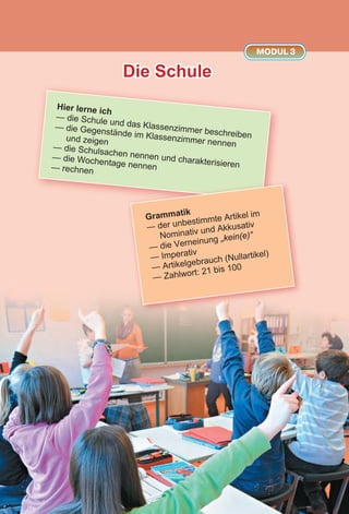 Die Schule
MODUL 3
Hier lerne ich
— die Schule und das Klassenzimmer beschreiben
— die Gegenstände im Klassenzimmer nennen
und zeigen
— die Schulsachen nennen und charakterisieren
— die Wochentage nennen— rechnen
Grammatik
— der unbestimmte Artikel im
Nominativ und Akkusativ
— die Verneinung „kein(e)“
— Imperativ
— Artikelgebrauch (Nullartikel)
— Zahlwort: 21 bis 100
 