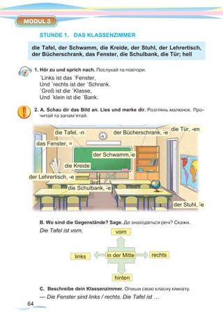 64
MODUL 3
64
STUNDE 1.	 DAS KLASSENZIMMER
die Tafel, der Schwamm, die Kreide, der Stuhl, der Lehrertisch,
der Bücherschrank, das Fenster, die Schulbank, die Tür; hell
1. Hör zu und sprich nach. Послухай та повтори.
´Links ist das ´Fenster,
Und ´rechts ist der ´Schrank.
´Groß ist die ´Klasse,
Und ´klein ist die ´Bank.
2. A. Schau dir das Bild an. Lies und merke dir. Розглянь малюнок. Про-
читай та запам’ятай.
B. Wo sind die Gegenstände? Sage. Де знаходяться речі? Скажи.
Die Tafel ist vorn. vorn
hinten
in der Mittelinks rechts
C.	 Beschreibe dein Klassenzimmer. Опиши свою класну кімнату.
— Die Fenster sind links / rechts. Die Tafel ist …
die Tafel, -n
der Schwamm,-¨e
der Stuhl, -¨e
der Lehrertisch, --e
die Schulbank, -¨e
das Fenster, =
der Bücherschrank, -¨e
die Tür, -en
die Kreide
 