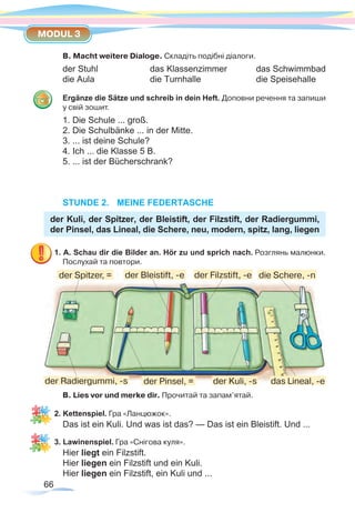 66
MODUL 3
B. Macht weitere Dialoge. Складіть подібні діалоги.
der Stuhl		das Klassenzimmer		das Schwimmbad
die Aula			die Turnhalle			die Speisehalle
Ergänze die Sätze und schreib in dein Heft. Доповни речення та запиши
у свій зошит.
1. Die Schule ... groß.
2. Die Schulbänke ... in der Mitte.
3. ... ist deine Schule?
4. Ich ... die Klasse 5 B.
5. ... ist der Bücherschrank?
STUNDE 2.	 MEINE FEDERTASCHE
der Kuli, der Spitzer, der Bleistift, der Filzstift, der Radiergummi,
der Pinsel, das Lineal, die Schere, neu, modern, spitz, lang, liegen
1. A. Schau dir die Bilder an. Hör zu und sprich nach. Розглянь малюнки.
Послухай та повтори.
В. Lies vor und merke dir. Прочитай та запам’ятай.
2. Kettenspiel. Гра «Ланцюжок».
Das ist ein Kuli. Und was ist das? — Das ist ein Bleistift. Und ...
3. Lawinenspiel. Гра «Снігова куля».
Hier liegt ein Filzstift.
Hier liegen ein Filzstift und ein Kuli.
Hier liegen ein Filzstift, ein Kuli und ...
der Kuli, -sder Radiergummi, -s der Pinsel, =
die Schere, -n
das Lineal, -e
der Spitzer, = der Bleistift, -e der Filzstift, -e
 