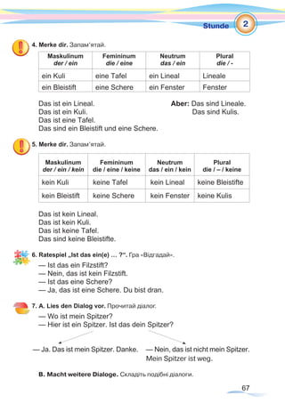 67
Stunde
4. Merke dir. Запам’ятай.
Maskulinum
der / ein
Femininum
die / eine
Neutrum
das / ein
Plural
die / -
ein Kuli eine Tafel ein Lineal Lineale
ein Bleistift eine Schere ein Fenster Fenster
Das ist ein Lineal. 			 Aber: Das sind Lineale.
Das ist ein Kuli.				 Das sind Kulis.
Das ist eine Tafel.
Das sind ein Bleistift und eine Schere.
5. Merke dir. Запам’ятай.
Maskulinum
der / ein / kein
Femininum
die / eine / keine
Neutrum
das / ein / kein
Plural
die / – / keine
kein Kuli keine Tafel kein Lineal keine Bleistifte
kein Bleistift keine Schere kein Fenster keine Kulis
Das ist kein Lineal.
Das ist kein Kuli.
Das ist keine Tafel.
Das sind keine Bleistifte.
6. Ratespiel „Ist das ein(e) … ?“. Гра «Відгадай».
— Ist das ein Filzstift? 			
— Nein, das ist kein Filzstift.
— Ist das eine Schere?
— Ja, das ist eine Schere. Du bist dran.
7. A. Lies den Dialog vor. Прочитай діалог.
— Wo ist mein Spitzer?
— Hier ist ein Spitzer. Ist das dein Spitzer?
— Ja. Das ist mein Spitzer. Danke. — Nein, das ist nicht mein Spitzer.
Mein Spitzer ist weg.
B. Macht weitere Dialoge. Складіть подібні діалоги.
2
 