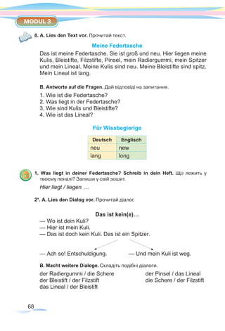 68
MODUL 3
8. A. Lies den Text vor. Прочитай текст.
Meine Federtasche
Das ist meine Federtasche. Sie ist groß und neu. Hier liegen meine
Kulis, Bleistifte, Filzstifte, Pinsel, mein Radiergummi, mein Spitzer
und mein Lineal. Meine Kulis sind neu. Meine Bleistifte sind spitz.
Mein Lineal ist lang.
B. Antworte auf die Fragen. Дай відповіді на запитання.
1. Wie ist die Federtasche?
2. Was liegt in der Federtasche?
3. Wie sind Kulis und Bleistifte?
4. Wie ist das Lineal?
Für Wissbegierige
Deutsch Englisch
neu new
lang long
1. Was liegt in deiner Federtasche? Schreib in dein Heft. Що лежить у
твоєму­пеналі? Запиши у свій зошит.
Hier liegt / liegen …
2*. A. Lies den Dialog vor. Прочитай діалог.
Das ist kein(e)…
— Wo ist dein Kuli?
— Hier ist mein Kuli.
— Das ist doch kein Kuli. Das ist ein Spitzer.
— Ach so! Entschuldigung.		 — Und mein Kuli ist weg.
B. Macht weitere Dialoge. Складіть подібні діалоги.
der Radiergummi / die Schere 		 der Pinsel / das Lineal
der Bleistift / der Filzstift			 die Schere / der Filzstift
das Lineal / der Bleistift
 