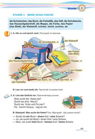 69
Stunde
STUNDE 3.	 MEINE SCHULTASCHE
die Schulsachen, das Buch, die Farbstifte, das Heft, die Schultasche,
das Hausaufgabenheft, die Mappe, die Farbe, das Papier
(das Blatt), der Klebstoff, schwer, leicht, suchen, da
1. A. Hör zu und sprich nach. Послухай та повтори.
B. Lies vor und merke dir. Прочитай та запам’ятай.
2. A. Lies das Gedicht vor. Прочитай вірш уголос.
´Was sucht die ´Katze da?
´Sucht sie eine ´Maus?
´Sucht sie ´Kulis und Pa´pier?
´He, ´komm heraus, ´sag es mir.
B. Ratespiel. Was sucht die Katze? Гра «Відгадай». Що шукає кішка?
— Sucht sie ein Buch / einen Kuli / eine Schere?
— Ja, sie sucht ein Buch / einen Kuli / eine Schere.
— Nein, sie sucht kein Buch / keinen Kuli / keine Schere.
3
das Papier
(das Blatt)
der Klebstoff
die Mappe, -n
die Farben
das Heft, -e
die Farbstifte
die Schultasche, -n
das Buch, -¨er
das Hausaufgabenheft, -e
 