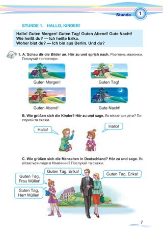 7
1Stunde
STUNDE 1.	 HALLO, KINDER!
Hallo! Guten Morgen! Guten Tag! Guten Abend! Gute Nacht!
Wie heißt du? — Ich heiße Erika.
Woher bist du? — Ich bin aus Berlin. Und du?
1. A. Schau dir die Bilder an. Hör zu und sprich nach. Розглянь малюнки.
Послухай та повтори.
	 Guten Morgen!				Guten Tag!	
	 Guten Abend! 				Gute Nacht!
B. Wie grüßen sich die Kinder? Hör zu und sage. Як вітаються діти? По-
слухай та скажи.
C. Wie grüßen sich die Menschen in Deutschland? Hör zu und sage. Як
вітаються люди в Німеччині? Послухай та скажи.
Hallo!
Hallo!
Guten Tag,
Frau Müller!
Guten Tag, Erika!
Guten Tag,
Herr Müller!
Guten Tag, Erika!
 