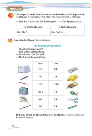 70
MODUL 3
3. Was legst du in die Schultasche und in die Federtasche? Ergänze die
Tabelle. Що ти покладеш у портфель та в пенал? Заповни таблицю.
— Das Buch kommt in die Schultasche.	 — Der Spitzer kommt…
in die Schultasche in die Federtasche
Das Buch, … Der Spitzer, …
4. A. Lies den Dialog. Прочитай діалог.
Im Schulsachengeschäft
— Was kostet das Lineal?
— Das Lineal kostet 2 Euro.
— Was kosten die Farben?
— Die Farben kosten 5 Euro.
Ціна Ціна
1 € 5 €
1 € 3 €
1 € 13 €
20 € 1 €
4 € 3 €
2 € 2 €
В. Schau dir die Bilder an. Inszeniert den Dialog. Розглянь малюнки.
Інсценуйте діалог.
 
