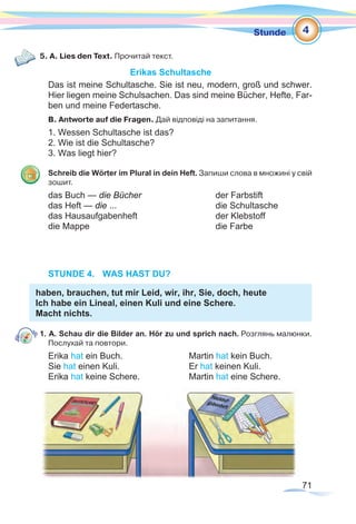 71
Stunde
5. A. Lies den Text. Прочитай текст.
Erikas Schultasche
Das ist meine Schultasche. Sie ist neu, modern, groß und schwer.
Hier liegen meine Schulsachen. Das sind meine Bücher, Hefte, Far-
ben und meine Federtasche.
B. Antworte auf die Fragen. Дай відповіді на запитання.
1. Wessen Schultasche ist das?
2. Wie ist die Schultasche?
3. Was liegt hier?
Schreib die Wörter im Plural in dein Heft. Запиши слова в множині у свій
зошит.
das Buch — die Bücher			der Farbstift
das Heft — die ...				die Schultasche
das Hausaufgabenheft			 der Klebstoff
die Mappe					die Farbe
STUNDE 4.	 WAS HAST DU?
haben, brauchen, tut mir Leid, wir, ihr, Sie, doch, heute
Ich habe ein Lineal, einen Kuli und eine Schere.
Macht nichts.
1. A. Schau dir die Bilder an. Hör zu und sprich nach. Розглянь малюнки.
Послухай та повтори.
Erika hat ein Buch. 			 Martin hat kein Buch.
Sie hat einen Kuli. 			 Er hat keinen Kuli.
Erika hat keine Schere.		 Martin hat eine Schere.
4
 