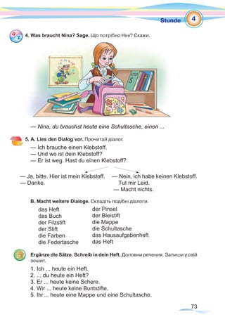73
Stunde
4. Was braucht Nina? Sage. Що потрібно Ніні? Cкажи.
— Nina, du brauchst heute eine Schultasche, einen ...
5. A. Lies den Dialog vor. Прочитай діалог.
— Ich brauche einen Klebstoff.
— Und wo ist dein Klebstoff?
— Er ist weg. Hast du einen Klebstoff?
— Ja, bitte. Hier ist mein Klebstoff. — Nein, ich habe keinen Klebstoff.
— Danke.			 Tut mir Leid.
					 — Macht nichts.
B. Macht weitere Dialoge. Складіть подібні діалоги.
	 das Heft
	 das Buch
	 der Filzstift
	 der Stift
	 die Farben
	 die Federtasche
Ergänze die Sätze. Schreib in dein Heft. Доповни речення. Запиши у свій
зошит.
1. Ich ... heute ein Heft.
2. ... du heute ein Heft?
3. Er ... heute keine Schere.
4. Wir ... heute keine Buntstifte.
5. Ihr... heute eine Mappe und eine Schultasche.
4
der Pinsel
der Bleistift
die Mappe
die Schultasche
das Hausaufgabenheft
das Heft
 