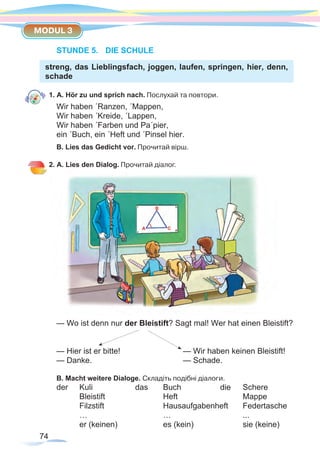 74
MODUL 3
STUNDE 5.	 DIE SCHULE
streng, das Lieblingsfach, joggen, laufen, springen, hier, denn,
schade
1. A. Hör zu und sprich nach. Послухай та повтори.
Wir haben ´Ranzen, ´Mappen,
Wir haben ´Kreide, ´Lappen,
Wir haben ´Farben und Pa´pier,
ein ´Buch, ein ´Heft und ´Pinsel hier.
B. Lies das Gedicht vor. Прочитай вірш.
2. A. Lies den Dialog. Прочитай діалог.
— Wo ist denn nur der Bleistift? Sagt mal! Wer hat einen Bleistift?
— Hier ist er bitte!			 — Wir haben keinen Bleistift!
— Danke.				— Schade.
B. Macht weitere Dialoge. Складіть подібні діалоги.
der	 Kuli 	 das 	 Buch 	 die	 Schere
	Bleistift		 Heft		Mappe
	 Filzstift		 Hausaufgabenheft	Federtasche
	…		 …		...
	 er (keinen)		 es (kein)		 sie (keine)
 