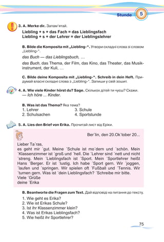 75
Stunde
3. А. Merke dir. Запам’ятай.
Liebling + s + das Fach = das Lieblingsfach
Liebling + s + der Lehrer = der Lieblingslehrer
В. Bilde die Komposita mit „Liebling-“. Утвори складні слова зі словом
„Liebling-“.
das Buch — das Lieblingsbuch, …
das Buch, das Thema, der Film, das Kino, das Theater, das Musik-
instrument, der Kuli, …
C. Bilde deine Komposita mit „Liebling-“. Schreib in dein Heft. При-
думай власні складні слова з „Liebling-“. Запиши у свій зошит.
4. A. Wie viele Kinder hörst du? Sage. Скількох дітей ти чуєш? Скажи.
— Ich höre ... Kinder.
B. Was ist das Thema? Яка тема?
1. Lehrer			 3. Schule
2. Schulsachen			 4. Sportstunde
5. A. Lies den Brief von Erika. Прочитай лист від Еріки.
B. Beantworte die Fragen zum Text. Дай відповіді на питання до тексту.
1. Wie geht es Erika?
2. Wie ist Erikas Schule?
3. Ist ihr Klassenzimmer klein?
4. Was ist Erikas Lieblingsfach?
5. Wie heißt ihr Sportlehrer?
5
Ber´lin, den 20.Ok´tober 20...
Lieber Ta´ras,
es geht mir ´gut. Meine ´Schule ist mo´dern und ´schön. Mein
´Klassenzimmer ist ´groß und ´hell. Die ´Lehrer sind ´nett und nicht
´streng. Mein ´Lieblingsfach ist ´Sport. Mein ´Sportlehrer heißt
Hans ´Berger. Er ist ´lustig. Ich habe ´Sport gern. Wir ´joggen,
´laufen und ´springen. Wir spielen oft ´Fußball und ´Tennis. Wir
´turnen gern. Was ist ´dein Lieblingsfach? ´Schreibe mir bitte.
Viele ´Grüße
deine ´Erika
 