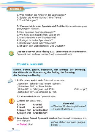 76
MODUL 3
6. Was machen die Kinder in der Sportstunde?
7. Spielen die Kinder Schach? Und Tennis?
8. Turnt Erika gern?
C. Was machst du in der Sportstunde? Erzähle. Що ти робиш на уроці
фізкультури? Розкажи.
1. Hast du deine Sportstunden gern?
2. Wie heißt dein Sportlehrer? Wie ist er?
3. Marschierst du in der Sportstunde?
4. Springst du in der Sportstunde?
5. Spielst du Fußball oder Volleyball?
6. Ist Sport dein Lieblingsfach? Und Deutsch?
Lies den Brief von Erika (Übung 5. A.) und schreib an sie einen Brief.
Прочитай лист від Еріки (вправа 5. А.) та напиши їй лист.
STUNDE 6. MACH MIT!
stehen, boxen, geben, besuchen, der Montag, der Dienstag,
der Mittwoch, der Donnerstag, der Freitag, der Samstag,
der Sonntag, am Montag
1. A. Hör zu und sprich nach. Послухай та повтори.
„´Schreibe, ´schreib!“ sag’ einem ´Schüler.
„´Schreiben Sie!“, zu Frau ´Müller.
„´Schreibt!“, zu ´Margaret und ´Pete. 		 Pete — [pi:t]
„´Schreiben wir!“, so schreibst du ´mit.
B. Lies das Gedicht vor. Прочитай вірш.
C. Merke dir. Запам’ятай.	
1. Male!		 Arbeite!
2. Malt!		 Arbeitet!
3. Malen Sie!	 Arbeiten Sie!
4. Malen wir!	 Arbeiten wir!
2. Lass deinen Freund Gymnastik machen. Запропонуй товаришеві зро-
бити зарядку!
— Geh(e) bitte!
gehen, stehen, springen, joggen,
boxen, …
Merke dir!
— Welcher Wochentag ist heute?
— Heute ist Montag.
 