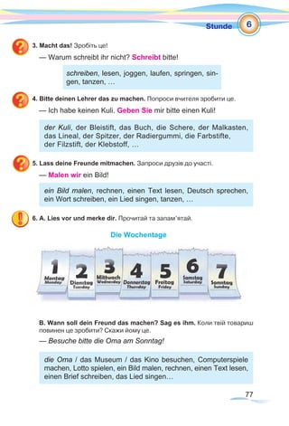77
Stunde
3. Macht das! Зробіть це!
— Warum schreibt ihr nicht? Schreibt bitte!
			
4. Bitte deinen Lehrer das zu machen. Попроси вчителя зробити це.
— Ich habe keinen Kuli. Geben Sie mir bitte einen Kuli!
der Kuli, der Bleistift, das Buch, die Schere, der Malkasten,
das Lineal, der Spitzer, der Radiergummi, die Farbstifte,
der Filzstift, der Klebstoff, …
5. Lass deine Freunde mitmachen. Запроси друзів до участі.
— Malen wir ein Bild!
ein Bild malen, rechnen, einen Text lesen, Deutsch sprechen,
ein Wort schreiben, ein Lied singen, tanzen, …
6. A. Lies vor und merke dir. Прочитай та запам’ятай.
Die Wochentage
B. Wann soll dein Freund das machen? Sag es ihm. Коли твій товариш
повинен це зробити? Скажи йому це.
— Besuche bitte die Oma am Sonntag!
die Oma / das Museum / das Kino besuchen, Computerspiele
machen, Lotto spielen, ein Bild malen, rechnen, einen Text lesen,
einen Brief schreiben, das Lied singen…
6
schreiben, lesen, joggen, laufen, springen, sin-
gen, tanzen, …
 