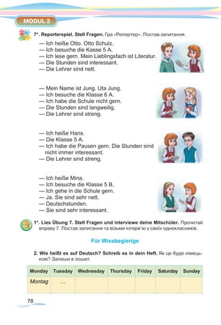 78
MODUL 3
7*. Reporterspiel. Stell Fragen. Гра «Репортер». Постав запитання.
— Ich heiße Otto. Otto Schulz.	
— Ich besuche die Kasse 5 A.
— Ich lese gern. Mein Lieblingsfach ist Literatur.
— Die Stunden sind interessant.		
— Die Lehrer sind nett.
— Mein Name ist Jung. Uta Jung.
— Ich besuche die Klasse 6 A.
— Ich habe die Schule nicht gern.		
— Die Stunden sind langweilig.
— Die Lehrer sind streng.
— Ich heiße Hans.
— Die Klasse 5 A.
— Ich habe die Pausen gern. Die Stunden sind
nicht immer interessant.
— Die Lehrer sind streng.
— Ich heiße Mina.
— Ich besuche die Klasse 5 B.
— Ich gehe in die Schule gern.		
— Ja. Sie sind sehr nett.
— Deutschstunden.
— Sie sind sehr interessant.
1*. Lies Übung 7. Stell Fragen und interviewe deine Mitschüler. Прочитай
вправу 7. Постав запитання та візьми інтерв’ю у своїх однокласників.
Für Wissbegierige
2. Wie heißt es auf Deutsch? Schreib es in dein Heft. Як це буде німець-
кою? Запиши в зошит.
Monday Tuesday Wednesday Thursday Friday Saturday Sunday
Montag …
 