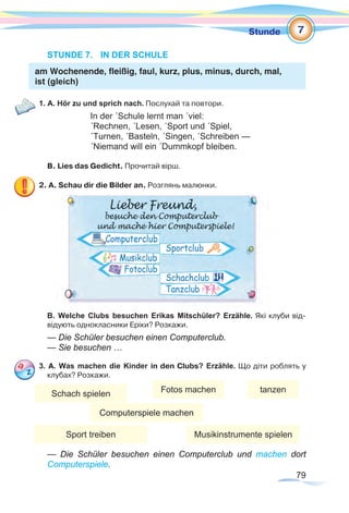 79
Stunde
STUNDE 7.	 IN DER SCHULE
am Wochenende, fleißig, faul, kurz, plus, minus, durch, mal,
ist (gleich)
1. A. Hör zu und sprich nach. Послухай та повтори.
In der ´Schule lernt man ´viel:
´Rechnen, ´Lesen, ´Sport und ´Spiel,
´Turnen, ´Basteln, ´Singen, ´Schreiben —
´Niemand will ein ´Dummkopf bleiben.
В. Lies das Gedicht. Прочитай вірш.
2. A. Schau dir die Bilder an. Розглянь малюнки.
B. Welche Clubs besuchen Erikas Mitschüler? Erzähle. Які клуби від-
відують однокласники Еріки? Розкажи.
— Die Schüler besuchen einen Computerclub.
— Sie besuchen …
3. А. Was machen die Kinder in den Clubs? Erzähle. Що діти роблять у
клубах? Розкажи.
— Die Schüler besuchen einen Computerclub und machen dort
Computerspiele.
7
Schach spielen Fotos machen
Computerspiele machen
tanzen
Sport treiben Musikinstrumente spielen
 