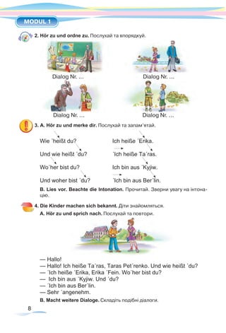 8
MODUL 1
8
2. Hör zu und ordne zu. Послухай та впорядкуй.
3. A. Hör zu und merke dir. Послухай та запам’ятай.
Wie ´heißt du? 			 Ich heiße ´Erika.
Und wie heißt ´du?		 ´Ich heiße Ta´ras.
Wo´her bist du? 		 Ich bin aus ´Kyjiw.
Und woher bist ´du? 		 ´Ich bin aus Ber´lin.
B. Lies vor. Beachte die Intonation. Прочитай. Зверни увагу на інтона-
цію.
4. Die Kinder machen sich bekannt. Діти знайомляться.
A. Hör zu und sprich nach. Послухай та повтори.
— Hallo!
— Hallo! Ich heiße Ta´ras, Taras Pet´renko. Und wie heißt ´du?
— ´Ich heiße ´Erika, Erika ´Fein. Wo´her bist du?
— Ich bin aus ´Kyjiw. Und ´du?
— ´Ich bin aus Ber´lin.
— Sehr ´angenehm.
B. Macht weitere Dialoge. Складіть подібні діалоги.
Dialog Nr. ...				 Dialog Nr. ...
Dialog Nr. ...				 Dialog Nr. ...
 