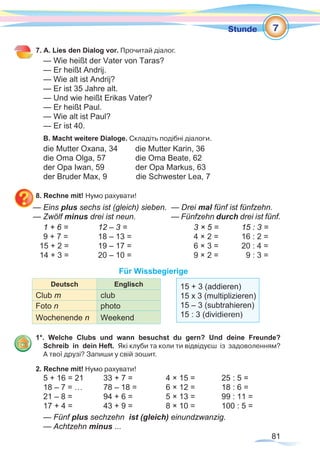 81
Stunde
7. A. Lies den Dialog vor. Прочитай діалог.
— Wie heißt der Vater von Taras?
— Er heißt Andrij.
— Wie alt ist Andrij?
— Er ist 35 Jahre alt.
— Und wie heißt Erikas Vater?
— Er heißt Paul.
— Wie alt ist Paul?
— Er ist 40.
B. Macht weitere Dialoge. Складіть подібні діалоги.
die Mutter Oxana, 34 	 die Mutter Karin, 36
die Oma Olga, 57 die Oma Beate, 62
der Opa Iwan, 59 der Opa Markus, 63
der Bruder Max, 9 die Schwester Lea, 7
8. Rechne mit! Нумо рахувати!
— Eins plus sechs ist (gleich) sieben. 	— Drei mal fünf ist fünfzehn.
— Zwölf minus drei ist neun.	 — Fünfzehn durch drei ist fünf.
1 + 6 = 		 12 – 3 =			 3 × 5 =	 15 : 3 =
9 + 7 =		 18 – 13 =			 4 × 2 =	 16 : 2 =
15 + 2 =		 19 – 17 =			 6 × 3 =	 20 : 4 =
14 + 3 =		 20 – 10 =			 9 × 2 =	 9 : 3 =
Für Wissbegierige
Deutsch Englisch
Club m club
Foto n photo
Wochenende n Weekend
1*. Welche Clubs und wann besuchst du gern? Und deine Freunde?
Schreib in dein Heft. Які клуби та коли ти відвідуєш із задоволенням?
А твої друзі? Запиши у свій зошит.
2. Rechne mit! Нумо рахувати!
5 + 16 = 21	 33 + 7 =	 4 × 15 =	 25 : 5 =
18 – 7 = …	 78 – 18 =	 6 × 12 =	 18 : 6 =
21 – 8 =	 94 + 6 =	 5 × 13 =	 99 : 11 =
17 + 4 =	 43 + 9 =	 8 × 10 =	 100 : 5 =
— Fünf plus sechzehn ist (gleich) einundzwanzig.
— Achtzehn minus ...
7
15 + 3 (addieren)
15 x 3 (multiplizieren)
15 – 3 (subtrahieren)
15 : 3 (dividieren)
 
