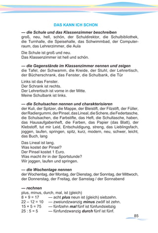85
DAS KANN ICH SCHON
— die Schule und das Klassenzimmer beschreiben
groß, neu, hell, schön, der Schuldirektor, die Schulbibliothek,
die Turnhalle, die Speisehalle, das Schwimmbad, der Computer-
raum, das Lehrerzimmer, die Aula	
Die Schule ist groß und neu.
Das Klassenzimmer ist hell und schön.
— die Gegenstände im Klassenzimmer nennen und zeigen
die Tafel, der Schwamm, die Kreide, der Stuhl, der Lehrertisch,
der Bücherschrank, das Fenster, die Schulbank, die Tür
Links ist das Fenster.
Der Schrank ist rechts.
Der Lehrertisch ist vorne in der Mitte.
Meine Schulbank ist links.
— die Schulsachen nennen und charakterisieren
der Kuli, der Spitzer, die Mappe, der Bleistift, der Filzstift, der Füller,
derRadiergummi,derPinsel,dasLineal,dieSchere,dieFedertasche,
die Schulsachen, die Farbstifte, das Heft, die Schultasche, haben,
das Hausaufgabenheft, die Farben, das Papier (das Blatt), der
Klebstoff, tut mir Leid, Entschuldigung, streng, das Lieblingsfach,
joggen, laufen, springen, spitz, kurz, modern, neu, schwer, leicht,
das Buch, lang
Das Lineal ist lang.
Was kostet der Pinsel?
Der Pinsel kostet 1 Euro.
Was macht ihr in der Sportstunde?
Wir joggen, laufen und springen.
— die Wochentage nennen
der Wochentag, der Montag, der Dienstag, der Sonntag, der Mittwoch,
der Donnerstag, der Freitag, der Samstag / der Sonnabend
— rechnen
plus, minus, durch, mal, ist (gleich)
8 + 9 = 17	 — acht plus neun ist (gleich) siebzehn.
22 – 12 = 10	 — zweiundzwanzig minus zwölf ist zehn.
15 × 5 = 75	 — fünfzehn mal fünf ist fünfundsiebzig
25 : 5 = 5	 — fünfundzwanzig durch fünf ist fünf.
 