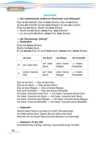 86
MODUL 3
Grammatik
— der unbestimmte Artikel im Nominativ und Akkusativ
Das ist ein Bleistift. Das ist eine Schere. Das ist ein Buch.
Ist das ein Filzstift? Ist das eine Mappe? Ist das ein Lineal?
Erika hat ein Buch. Martin hat eine Schere.
— Sucht sie ein Buch, einen Kuli, eine Schere?
— Ja, sie sucht ein Buch, einen Kuli, eine Schere.
— die Verneinung „kein(e)“
— Nullartikel
Erika hat keine Schere.
Martin hat kein Buch.
Er hat keinen Kuli. Er sucht kein Buch, keinen Kuli, keine Schere.
der Kuli das Buch die Mappe die Farbstifte
N. ein / kein Kuli
ein / kein
Buch
eine / keine
Mappe
— / keine
Farbstifte
A.
einen / keinen
Kuli
ein / kein
Buch
eine / keine
Mappe
— / keine
Farbstifte
Das ist ein Kuli. — Das ist kein Kuli.
Das ist ein Buch. — Das ist kein Buch.
Das ist eine Mappe. — Das ist keine Mappe.
Das sind Farbstifte. — Das sind keine Farbstifte.
Ich habe / brauche einen Kuli. — Ich habe / brauche keinen Kuli.
Ich habe / brauche ein Buch. — Ich habe / brauche kein Buch.
Ich habe / brauche eine Mappe. — Ich habe / brauche keine Mappe.
Ich habe / brauche Bleistifte. — Ich habe / brauche keine Bleistifte.
— Imperativ
Geh(e) bitte! Warum schreibt ihr nicht? Schreibt bitte!
Ich habe keinen Kuli. Geben Sie mir bitte einen Kuli!
Nehmen wir ein Buch! Besuche das Museum am Sonntag!
— Zahlwort: 21 bis 100
einundzwanzig, dreißig, sechzig, neunundneunzig, hundert
 
