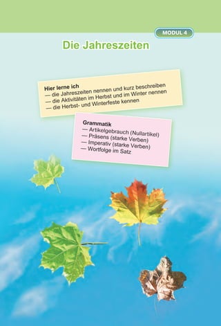 Die Jahreszeiten
MODUL 4
Hier lerne ich
— die Jahreszeiten nennen und kurz beschreiben
— die Aktivitäten im Herbst und im Winter nennen
— die Herbst- und Winterfeste kennen
Grammatik
— Artikelgebrauch (Nullartikel)— Präsens (starke Verben)— Imperativ (starke Verben)— Wortfolge im Satz
 