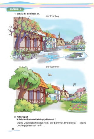 88
MODUL 4
2. Kettenspiel.
A. Wie heißt deine Lieblingsjahreszeit?
Meine Lieblingsjahreszeit heißt der Sommer. Und deine? — Meine
Lieblingsjahreszeit heißt …
1. Schau dir die Bilder an.
der Frühling
der Sommer
 