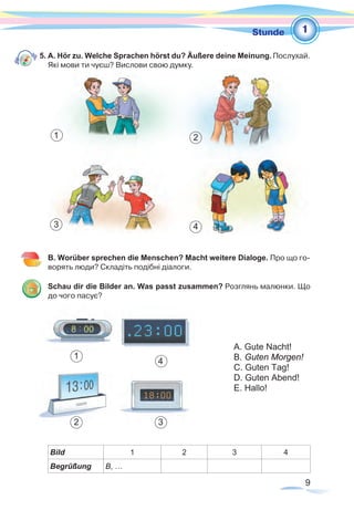 9
1Stunde
5. A. Hör zu. Welche Sprachen hörst du? Äußere deine Meinung. Послухай.
Які мови ти чуєш? Вислови свою думку.
B. Worüber sprechen die Menschen? Macht weitere Dialoge. Про що го-
ворять люди? Складіть подібні діалоги.
Schau dir die Bilder an. Was passt zusammen? Розглянь малюнки. Що
до чого пасує?
Bild 1 2 3 4
Begrüßung B, …
A. Gute Nacht!
B. Guten Morgen!
C. Guten Tag!
D. Guten Abend!
E. Hallo!
1
4
1 2
43
2 3
 