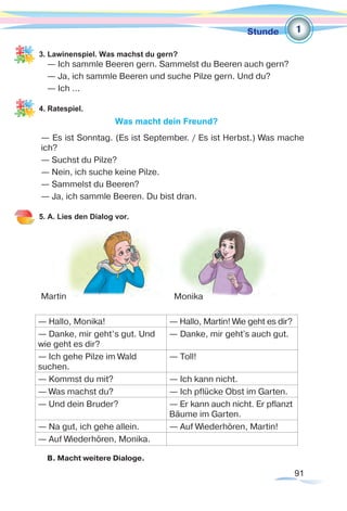 91
Stunde
3. Lawinenspiel. Was machst du gern?
— Ich sammle Beeren gern. Sammelst du Beeren auch gern?
— Ja, ich sammle Beeren und suche Pilze gern. Und du?
— Ich ...
4. Ratespiel.
Was macht dein Freund?
— Es ist Sonntag. (Es ist September. / Es ist Herbst.) Was mache
ich?
— Suchst du Pilze?	
— Nein, ich suche keine Pilze.
— Sammelst du Beeren?
— Ja, ich sammle Beeren. Du bist dran.
5. A. Lies den Dialog vor.
— Hallo, Monika! — Hallo, Martin! Wie geht es dir?
— Danke, mir geht’s gut. Und
wie geht es dir?
— Danke, mir geht’s auch gut.
— Ich gehe Pilze im Wald
suchen.
— Toll!
— Kommst du mit? — Ich kann nicht.
— Was machst du? — Ich pflücke Obst im Garten.
— Und dein Bruder? — Er kann auch nicht. Er pflanzt
Bäume im Garten.
— Na gut, ich gehe allein. — Auf Wiederhören, Martin!
— Auf Wiederhören, Monika.
B. Macht weitere Dialoge.
1
Martin Monika
 