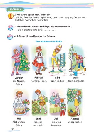 94
MODUL 4
2. Hör zu und sprich nach. Merke dir.
Januar, Februar, März, April, Mai, Juni, Juli, August, September,
Oktober, November, Dezember
3. Nenne Herbst-, Winter-, Frühlings- und Sommermonate.
— Die Herbstmonate sind: ... , ... , ... .
4. А. Schau dir den Kalender von Erika an.
Der Kalender von Erika
Februar
Karneval feiern
März
Sport treiben
April
Bäume pflanzen
Juni
Beeren
sammeln
Juli
die Oma
besuchen
August
Obst pflücken
Mai
Geburtstag
feiern
Januar
das Neujahr
feiern
 