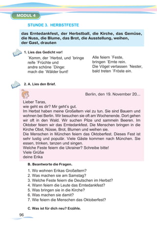96
MODUL 4
STUNDE 3. HERBSTFESTE
1. Lies das Gedicht vor!
´Komm, der ´Herbst, und ´bringe
reife ´Früchte und
andre schöne ´Dinge:
mach die ´Wälder bunt!
2. A. Lies den Brief.
B. Beantworte die Fragen.
1. Wo wohnen Erikas Großeltern?
2. Was machen sie am Samstag?
3. Welche Feste feiern die Deutschen im Herbst?
4. Wann feiern die Leute das Erntedankfest?
5. Was bringen sie in die Kirche?
6. Was machen sie damit?
7. Wie feiern die Menschen das Oktoberfest?
C. Was ist für dich neu? Erzähle.
das Erntedankfest, der Herbstball, die Kirche, das Gemüse,
die Nuss, die Blume, das Brot, die Ausstellung, weihen,
der Gast, draußen
Alle feiern ´Feste,
bringen ´Ernte rein.
Die Vögel verlassen ´Nester,
bald treten ´Fröste ein.
Berlin, den 19. November 20...
Lieber Taras,
wie geht es dir? Mir geht’s gut.
Im Herbst haben meine Großeltern viel zu tun. Sie sind Bauern und
wohnen bei Berlin. Wir besuchen sie oft am Wochenende. Dort gehen
wir oft in den Wald. Wir suchen Pilze und sammeln Beeren. Im
Oktober feiern wir das Erntedankfest. Die Menschen bringen in die
Kirche Obst, Nüsse, Brot, Blumen und weihen sie.
Die Menschen in München feiern das Oktoberfest. Dieses Fest ist
sehr lustig und populär. Viele Gäste kommen nach München. Sie
essen, trinken, tanzen und singen.
Welche Feste feiern die Ukrainer? Schreibe bitte!
Viele Grüße
deine Erika
 