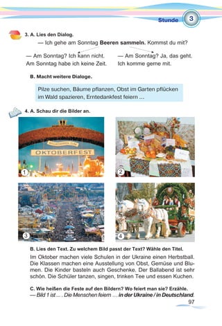 97
Stunde
3. A. Lies den Dialog.
— Ich gehe am Sonntag Beeren sammeln. Kommst du mit?
— Am Sonntag? Ich kann nicht.	 — Am Sonntag? Ja, das geht.
Am Sonntag habe ich keine Zeit. 	 Ich komme gerne mit.
B. Macht weitere Dialoge.
4. A. Schau dir die Bilder an.
B. Lies den Text. Zu welchem Bild passt der Text? Wähle den Titel.
Im Oktober machen viele Schulen in der Ukraine einen Herbstball.
Die Klassen machen eine Ausstellung von Obst, Gemüse und Blu-
men. Die Kinder basteln auch Geschenke. Der Ballabend ist sehr
schön. Die Schüler tanzen, singen, trinken Tee und essen Kuchen.
C. Wie heißen die Feste auf den Bildern? Wo feiert man sie? Erzähle.
— Bild 1 ist ... . Die Menschen feiern … in der Ukraine / in Deutschland.
3
Pilze suchen, Bäume pflanzen, Obst im Garten pflücken
im Wald spazieren, Erntedankfest feiern ...
1
3 4
2
 