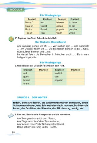 98
MODUL 4
Für Wissbegierige
Deutsch Englisch Deutsch Englisch
Nuss f Nut trinken to drink
Gast m Guest essen to eat
Brot n Bread populär popular
Tee m Tea wann when
1*. Ergänze den Text. Schreib in dein Heft.
Der Herbst in Deutschland
Am Samstag gehen wir oft ... . Wir suchen dort ... und sammeln
... . Im Oktober feiern wir ... . Die Menschen bringen in die ... Obst,
Nüsse, Brot, Blumen und ... sie.
Im Herbst feiern die Menschen in München auch ... . Es ist sehr
lustig und populär.
Für Wissbegierige
2. Wie heißt es auf Deutsch? Schreib in dein Heft.
Englisch Deutsch Englisch Deutsch
nut to drink
guest can
bread popular
to eat
STUNDE 4.	 DER WINTER
1. Lies vor. Beachte die Aussprache und die Intonation.
Am ´Morgen räume ich den ´Raum,
Am ´Tage schmück’ den ´Tannenbaum,
Am ´Abend mach’ ich ´Schneeballschlacht,
Dann schlaf’ ich´ruhig in der ´Nacht.
rodeln, Schi (Ski) laufen, die Glückwunschkarten schreiben, einen
Schneemannbauen,eineSchneeballschlachtmachen,Schlittschuh
laufen, der Schlitten, der Silvester, der Nikolaustag, wenig, viel
 