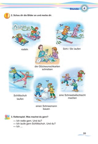 99
Stunde
2. Schau dir die Bilder an und merke dir.
3. Kettenspiel. Was machst du gern?
— Ich rodle gern. Und du?
— Ich laufe gern Schlittschuh. Und du?
— Ich ...
rodeln Schi / Ski laufen
die Glückwunschkarten
schreiben
4
Schlittschuh
laufen
einen Schneemann
bauen
eine Schneeballschlacht
machen
 