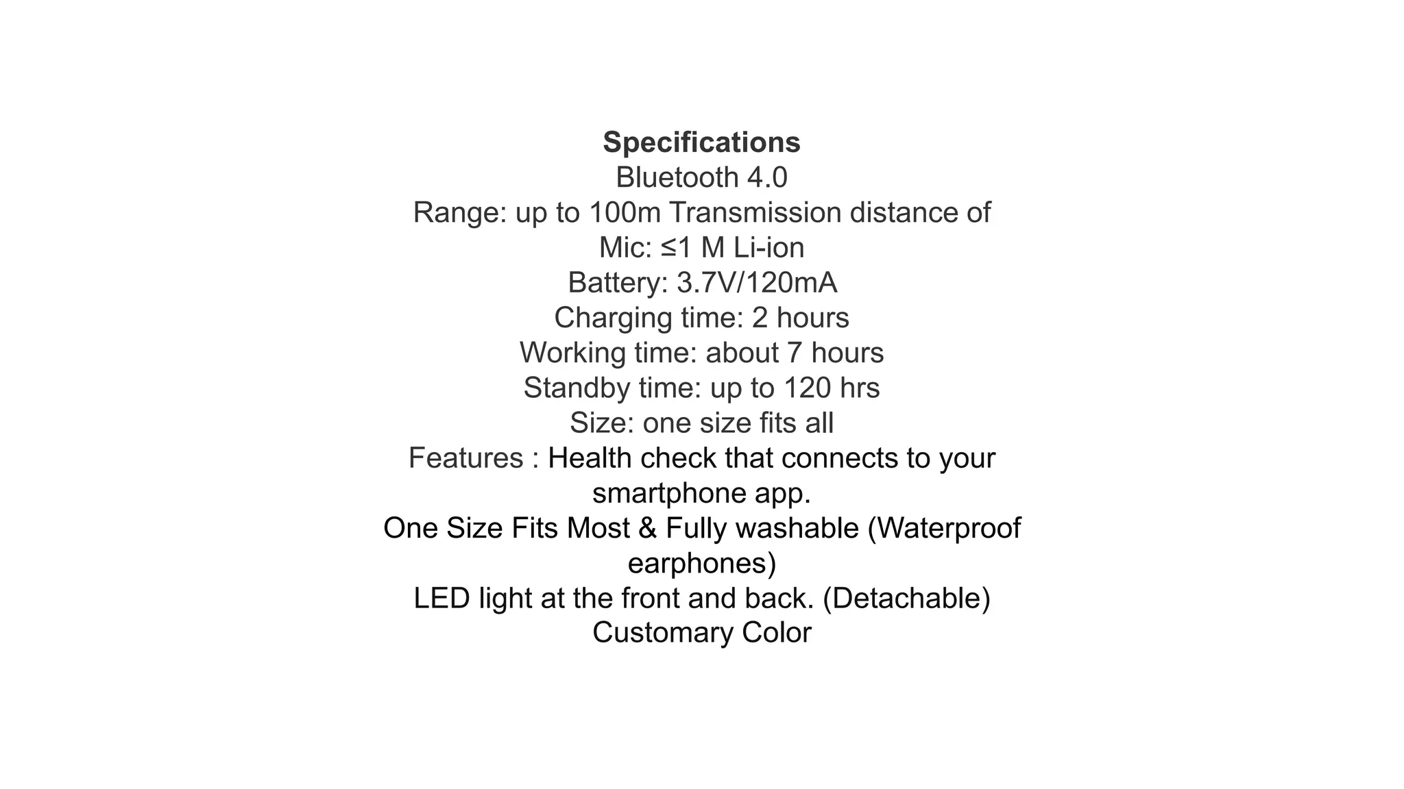 Specifications
Bluetooth 4.0
Range: up to 100m Transmission distance of
Mic: ≤1 M Li-ion
Battery: 3.7V/120mA
Charging time: 2 hours
Working time: about 7 hours
Standby time: up to 120 hrs
Size: one size fits all
Features : Health check that connects to your
smartphone app.
One Size Fits Most & Fully washable (Waterproof
earphones)
LED light at the front and back. (Detachable)
Customary Color
 