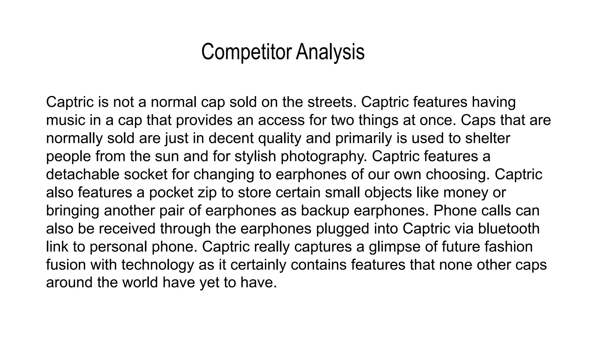 Competitor Analysis
Captric is not a normal cap sold on the streets. Captric features having
music in a cap that provides an access for two things at once. Caps that are
normally sold are just in decent quality and primarily is used to shelter
people from the sun and for stylish photography. Captric features a
detachable socket for changing to earphones of our own choosing. Captric
also features a pocket zip to store certain small objects like money or
bringing another pair of earphones as backup earphones. Phone calls can
also be received through the earphones plugged into Captric via bluetooth
link to personal phone. Captric really captures a glimpse of future fashion
fusion with technology as it certainly contains features that none other caps
around the world have yet to have.
 