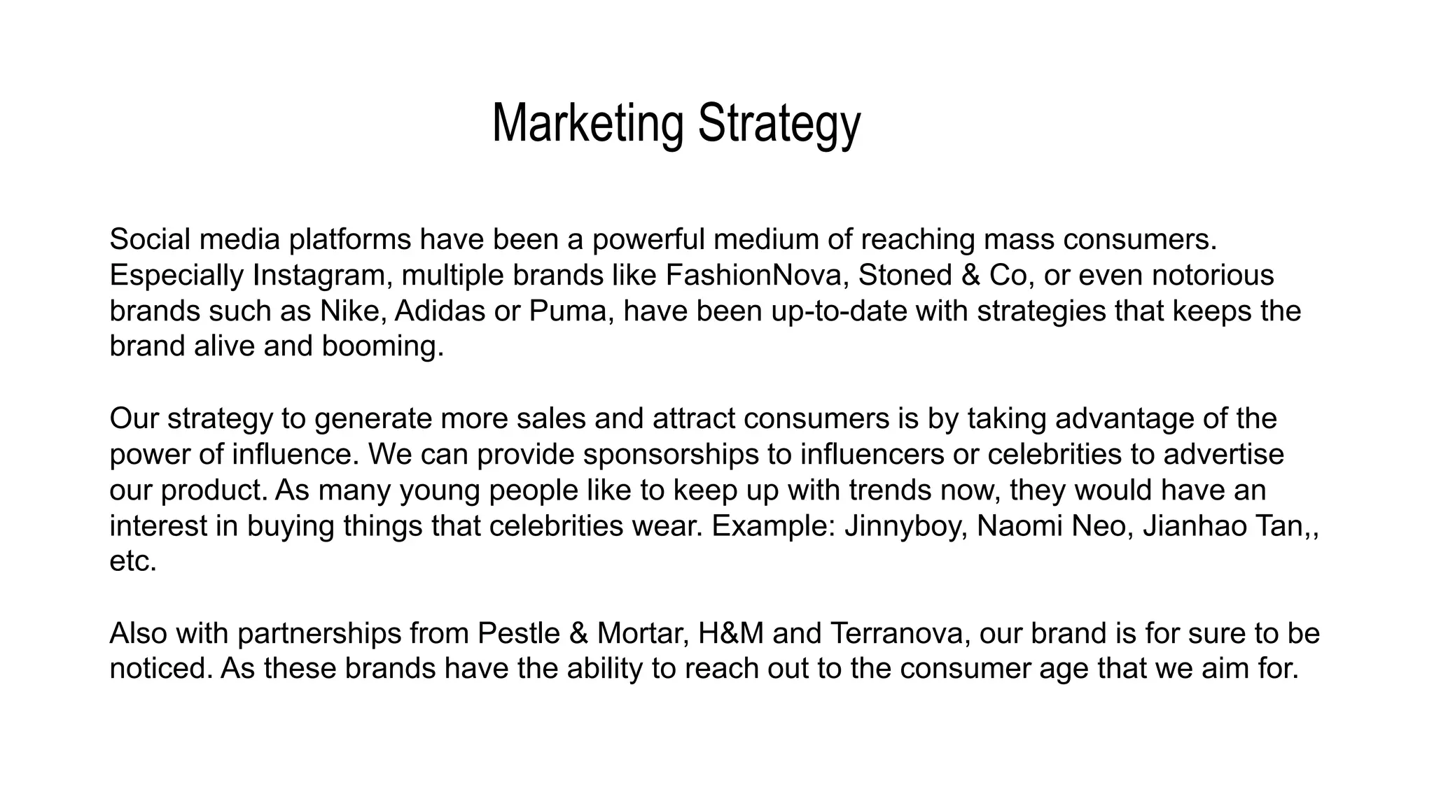 Marketing Strategy
Social media platforms have been a powerful medium of reaching mass consumers.
Especially Instagram, multiple brands like FashionNova, Stoned & Co, or even notorious
brands such as Nike, Adidas or Puma, have been up-to-date with strategies that keeps the
brand alive and booming.
Our strategy to generate more sales and attract consumers is by taking advantage of the
power of influence. We can provide sponsorships to influencers or celebrities to advertise
our product. As many young people like to keep up with trends now, they would have an
interest in buying things that celebrities wear. Example: Jinnyboy, Naomi Neo, Jianhao Tan,,
etc.
Also with partnerships from Pestle & Mortar, H&M and Terranova, our brand is for sure to be
noticed. As these brands have the ability to reach out to the consumer age that we aim for.
 
