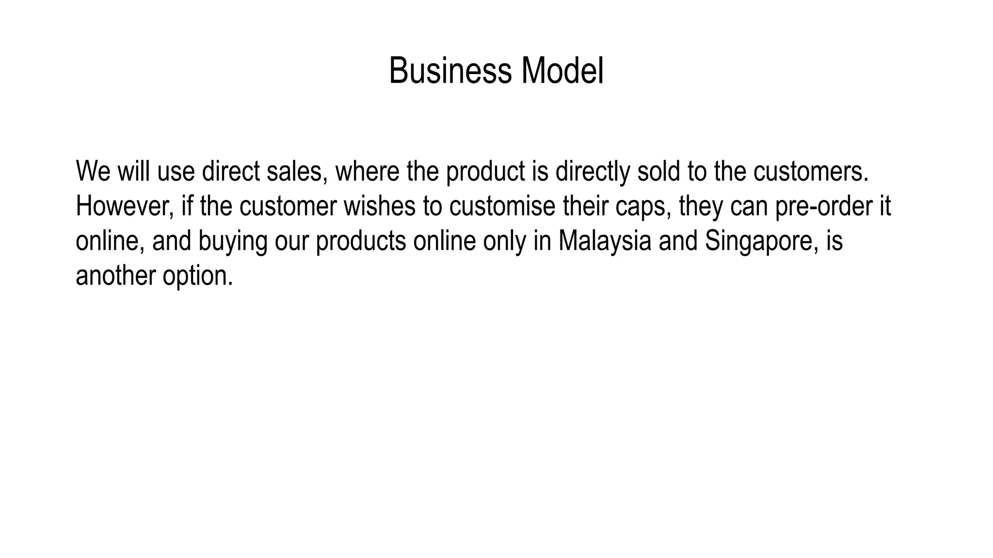 Business Model
We will use direct sales, where the product is directly sold to the customers.
However, if the customer wishes to customise their caps, they can pre-order it
online, and buying our products online only in Malaysia and Singapore, is
another option.
 