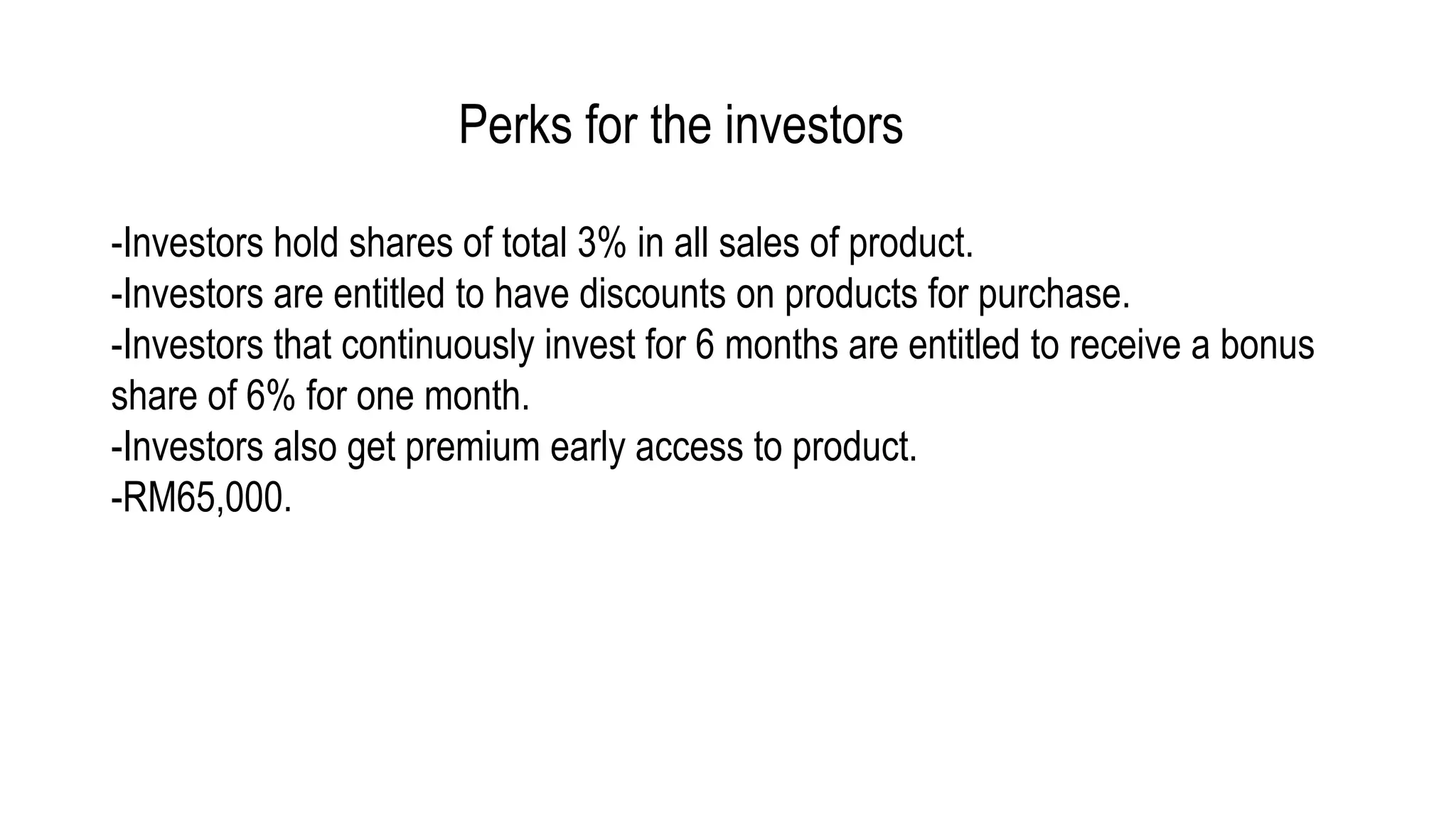 Perks for the investors
-Investors hold shares of total 3% in all sales of product.
-Investors are entitled to have discounts on products for purchase.
-Investors that continuously invest for 6 months are entitled to receive a bonus
share of 6% for one month.
-Investors also get premium early access to product.
-RM65,000.
 