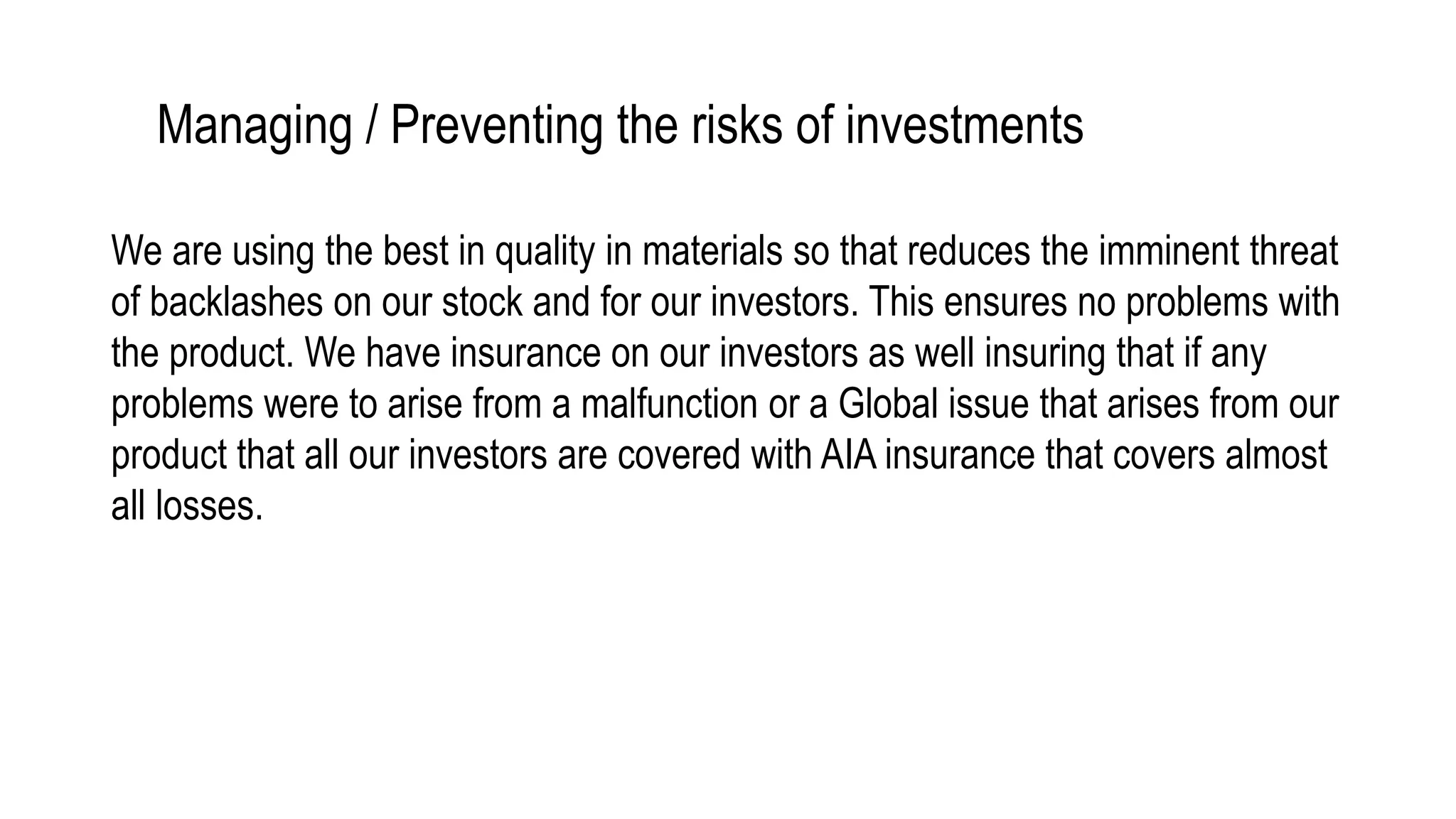 Managing / Preventing the risks of investments
We are using the best in quality in materials so that reduces the imminent threat
of backlashes on our stock and for our investors. This ensures no problems with
the product. We have insurance on our investors as well insuring that if any
problems were to arise from a malfunction or a Global issue that arises from our
product that all our investors are covered with AIA insurance that covers almost
all losses.
 