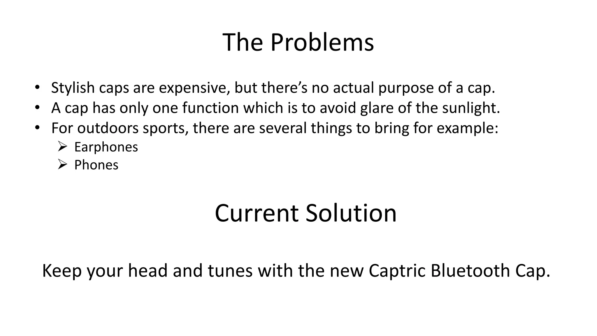 The Problems
• Stylish caps are expensive, but there’s no actual purpose of a cap.
• A cap has only one function which is to avoid glare of the sunlight.
• For outdoors sports, there are several things to bring for example:
 Earphones
 Phones
Current Solution
Keep your head and tunes with the new Captric Bluetooth Cap.
 