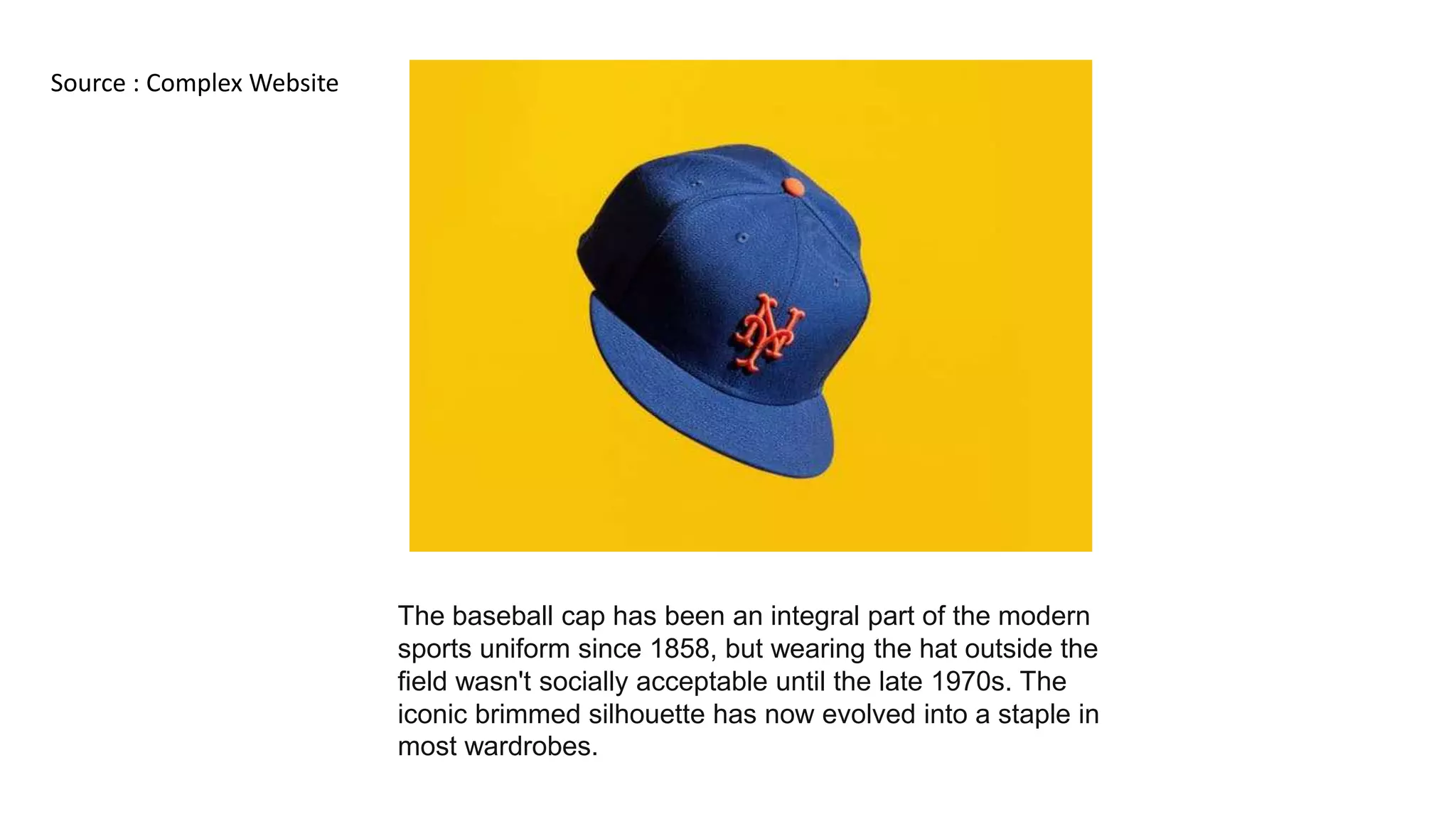 The baseball cap has been an integral part of the modern
sports uniform since 1858, but wearing the hat outside the
field wasn't socially acceptable until the late 1970s. The
iconic brimmed silhouette has now evolved into a staple in
most wardrobes.
Source : Complex Website
 