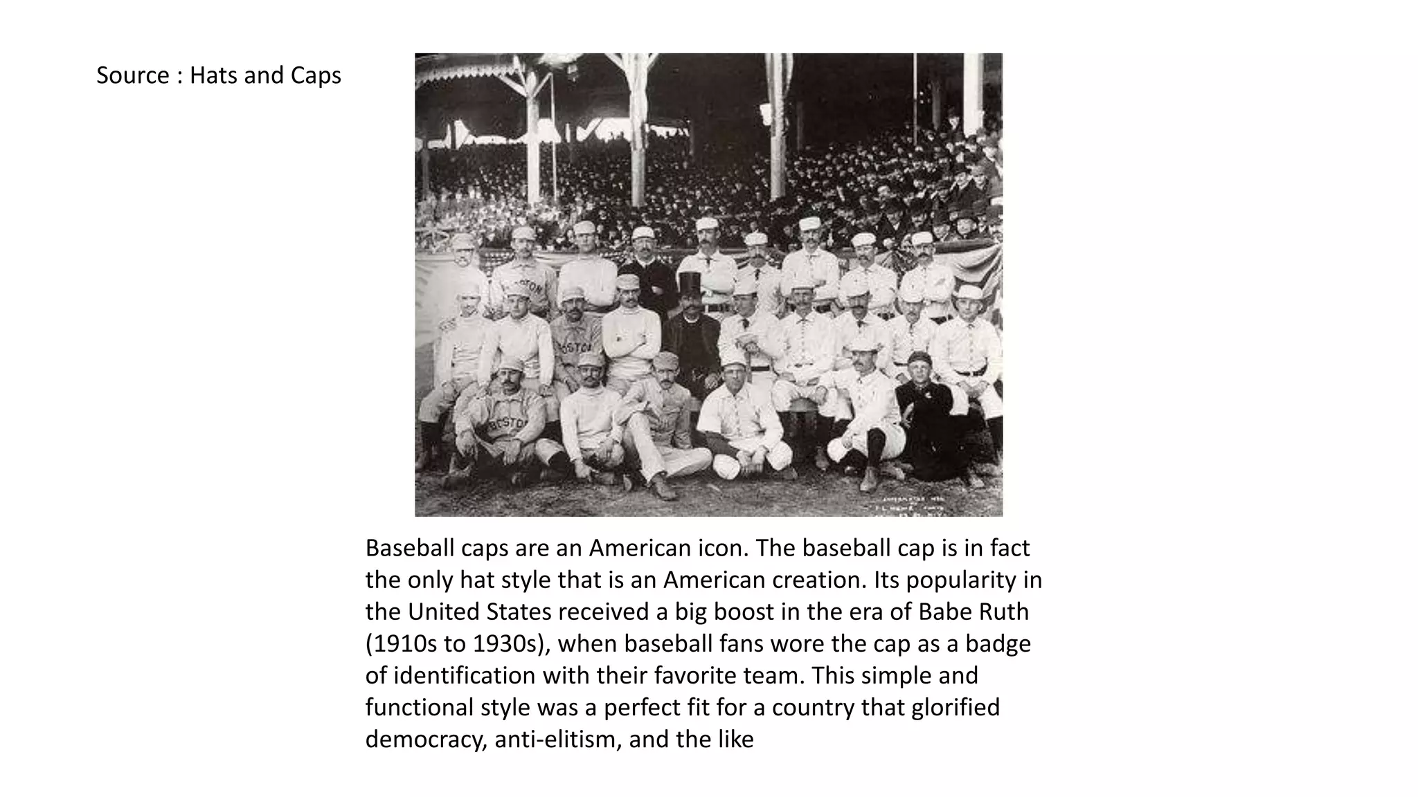 Baseball caps are an American icon. The baseball cap is in fact
the only hat style that is an American creation. Its popularity in
the United States received a big boost in the era of Babe Ruth
(1910s to 1930s), when baseball fans wore the cap as a badge
of identification with their favorite team. This simple and
functional style was a perfect fit for a country that glorified
democracy, anti-elitism, and the like
Source : Hats and Caps
 