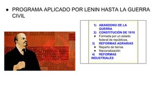 ● PROGRAMA APLICADO POR LENIN HASTA LA GUERRA
CIVIL
1) ABANDONO DE LA
GUERRA
2) CONSTITUCIÓN DE 1918
★ Formada por un estado
federal de repúblicas.
3) REFORMAS AGRARIAS
★ Reparto de tierras
★ Nacionalización
4) REFORMAS
INDUSTRIALES
 