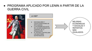 ● PROGRAMA APLICADO POR LENIN A PARTIR DE LA
GUERRA CIVIL
LA NEP
★ NACIONALISMO Y
COLECTIVIZACIONES SE
DETUVIERON.
★ LA ECONOMÍA SE ALEJÓ
DE LOS MECANISMOS DE
CONTROL DE LA
PRODUCCIÓN
★ EL ESTADO CONTROLABA
LOS SECTORES
ESTRATÉGICOS
MEJORAS
ECONÓMICAS
Y SOCIALES Y
REPARTOS
MÁS
IGUALADOS.
 