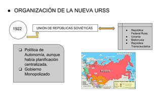 ● ORGANIZACIÓN DE LA NUEVA URSS
1922 UNIÓN DE REPÚBLICAS SOVIÉTICAS
● República
Federal Rusa.
● Ucrania
● Bielorrusia
● República
Transcaucásica
❏ Política de
Autonomía, aunque
había planificación
centralizada.
❏ Gobierno
Monopolizado
 
